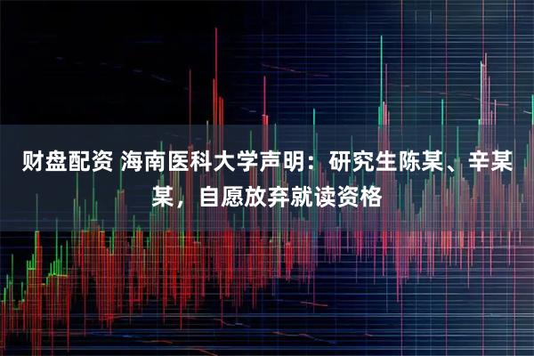 财盘配资 海南医科大学声明:研究生陈某、辛某某,自愿放弃就读资格