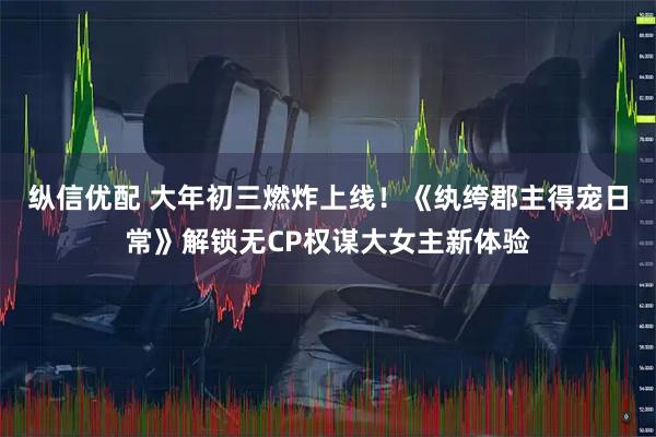 纵信优配 大年初三燃炸上线！《纨绔郡主得宠日常》解锁无CP权谋大女主新体验