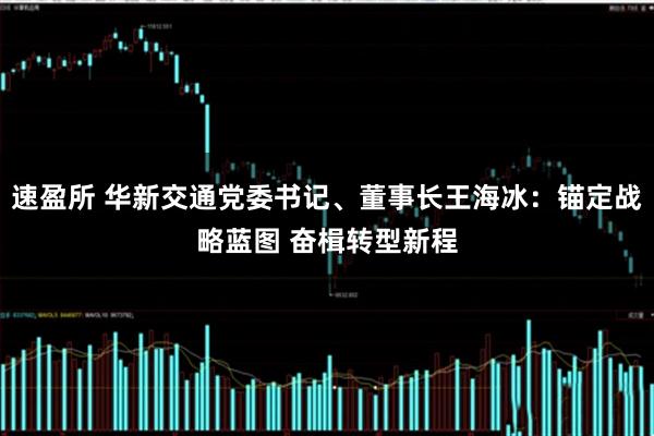 速盈所 华新交通党委书记、董事长王海冰:锚定战略蓝图 奋楫转型新程