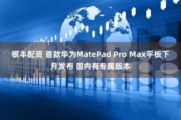 银丰配资 首款华为MatePad Pro Max平板下月发布 国内有专属版本