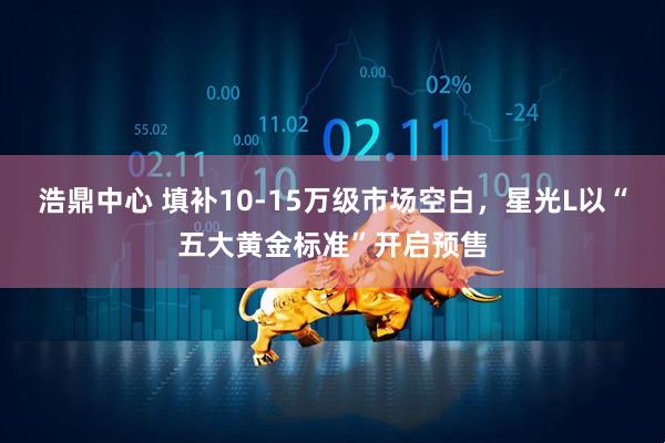 浩鼎中心 填补10-15万级市场空白,星光L以“五大黄金标准”开启预售