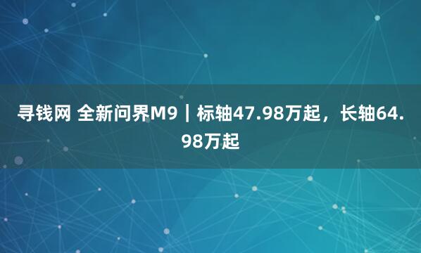寻钱网 全新问界M9｜标轴47.98万起，长轴64.98万起