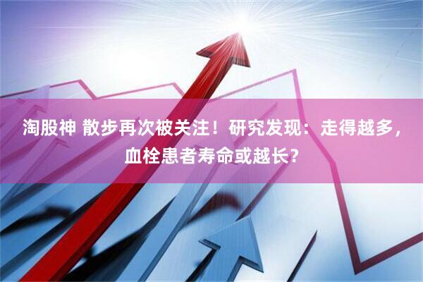 淘股神 散步再次被关注！研究发现：走得越多，血栓患者寿命或越长？