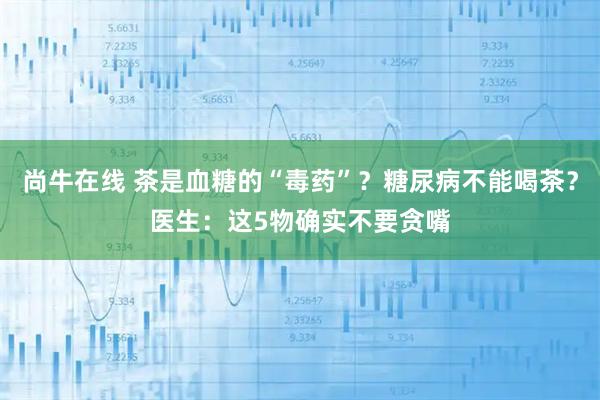 尚牛在线 茶是血糖的“毒药”？糖尿病不能喝茶？医生：这5物确实不要贪嘴