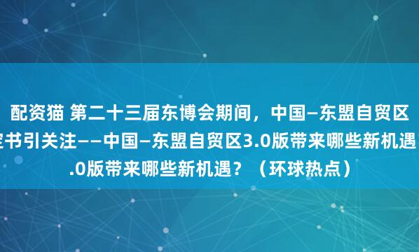 配资猫 第二十三届东博会期间，中国—东盟自贸区3.0版升级议定书引关注——中国—东盟自贸区3.0版带来哪些新机遇？（环球热点）